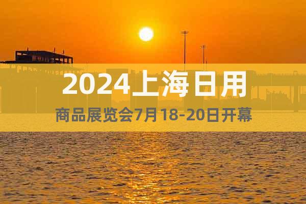 2024上海日用商品展览会7月18-20日开幕