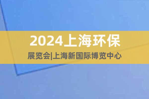 2024上海环保展览会|上海新国际博览中心