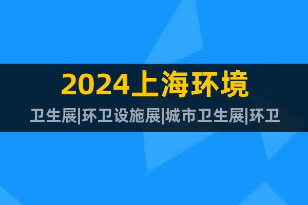 2024上海环境卫生展|环卫设施展|城市卫生展|环卫论坛