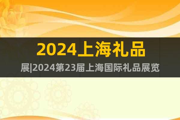 2024上海礼品展|2024第23届上海国际礼品展览会
