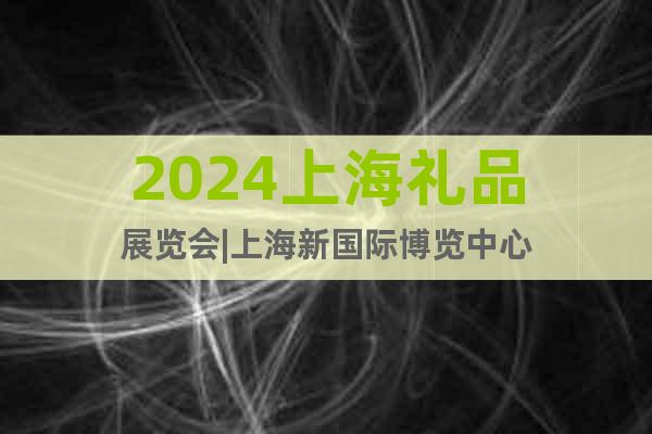 2024上海礼品展览会|上海新国际博览中心