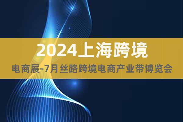 2024上海跨境电商展-7月丝路跨境电商产业带博览会