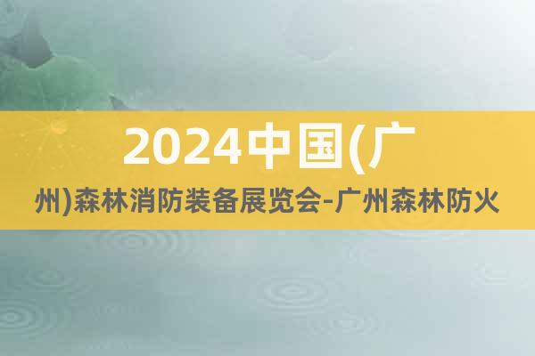2024中国(广州)森林消防装备展览会-广州森林防火展