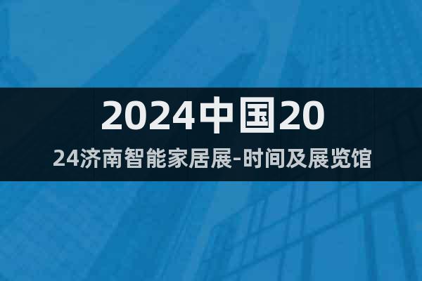 2024中国2024济南智能家居展-时间及展览馆