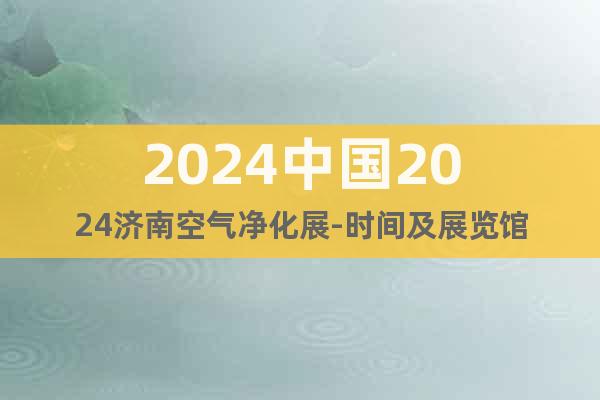 2024中国2024济南空气净化展-时间及展览馆