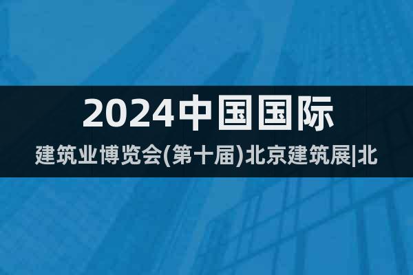 2024中国国际建筑业博览会(第十届)北京建筑展|北京建博会