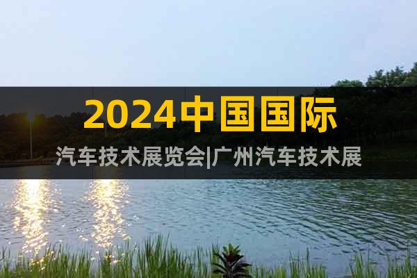 2024中国国际汽车技术展览会|广州汽车技术展