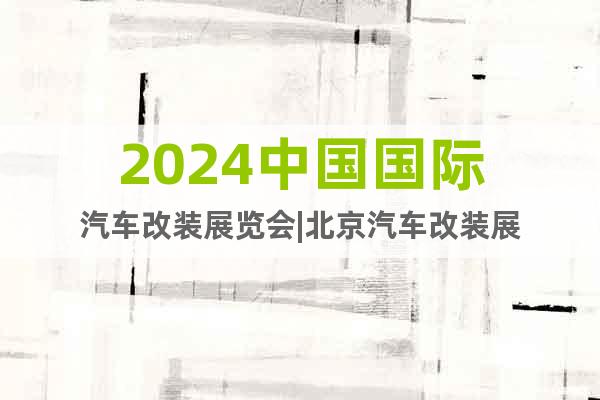 2024中國國際汽車改裝展覽會|北京汽車改裝展