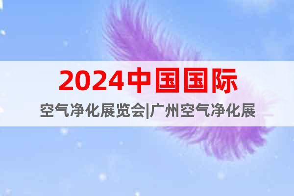 2024中国国际空气净化展览会|广州空气净化展