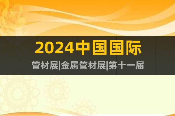 2024中国国际管材展|金属管材展|第十一届