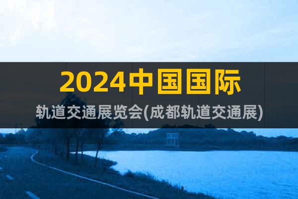 2024中国国际轨道交通展览会(成都轨道交通展)