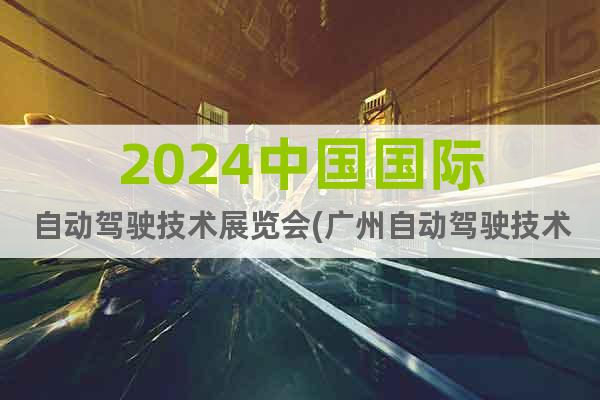 2024中国国际自动驾驶技术展览会(广州自动驾驶技术展)