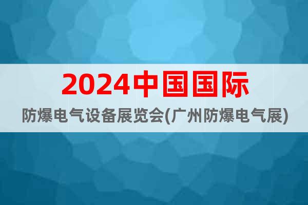 2024中国国际防爆电气设备展览会(广州防爆电气展)