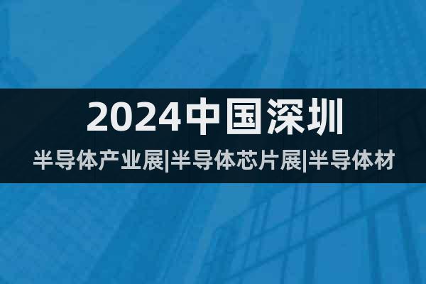 2024中国深圳半导体产业展|半导体芯片展|半导体材料设备展