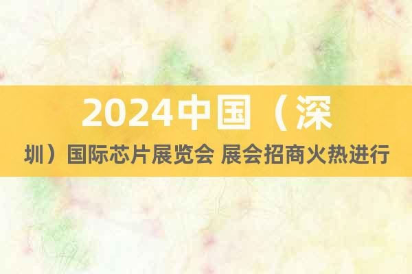2024中国（深圳）国际芯片展览会 展会招商火热进行中
