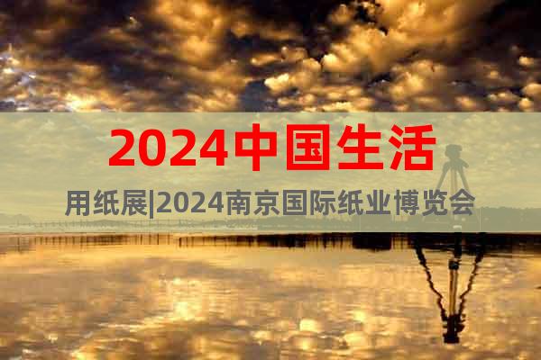 2024中国生活用纸展|2024南京国际纸业博览会