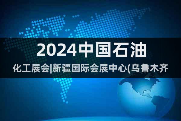 2024中国石油化工展会|新疆国际会展中心(乌鲁木齐）