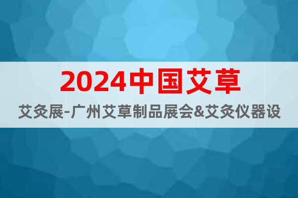 2024中国艾草艾灸展-广州艾草制品展会&艾灸仪器设备展