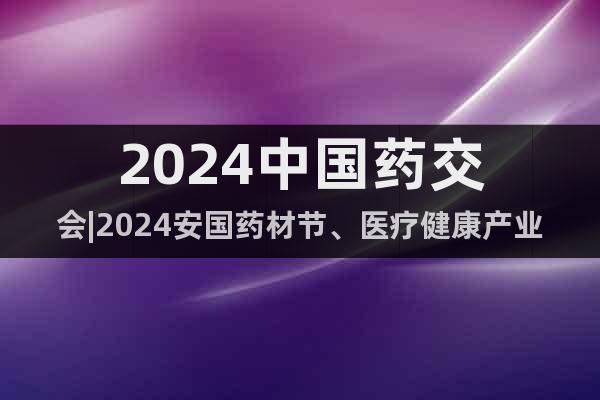 2024中国药交会|2024安国药材节、医疗健康产业博览会