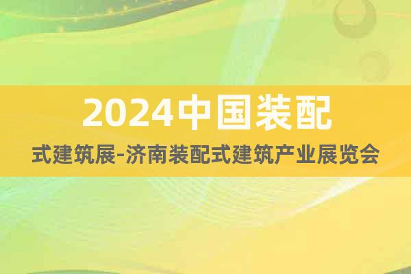 2024中國(guó)裝配式建筑展-濟(jì)南裝配式建筑產(chǎn)業(yè)展覽會(huì)