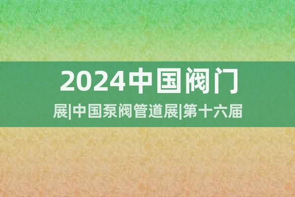 2024中国阀门展|中国泵阀管道展|第十六届