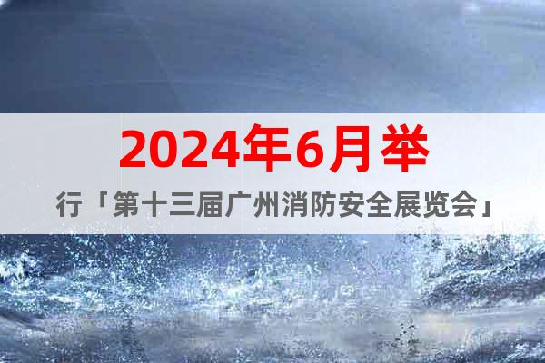 2024年6月举行「第十三届广州消防安全展览会」