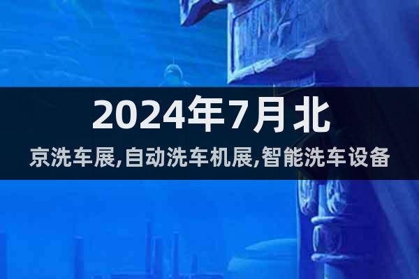 2024年7月北京洗车展,自动洗车机展,智能洗车设备展会