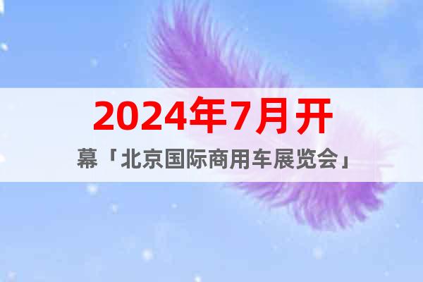 2024年7月开幕「北京国际商用车展览会」