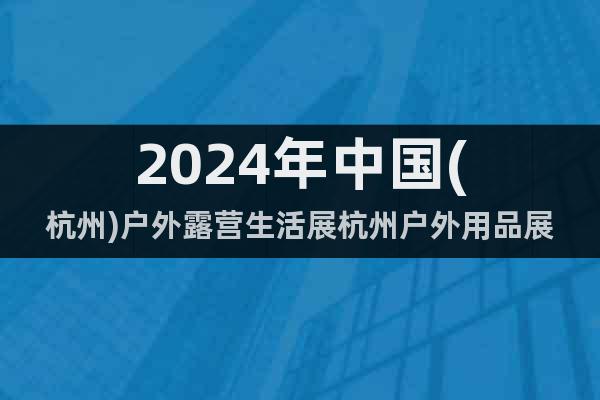 2024年中国(杭州)户外露营生活展杭州户外用品展