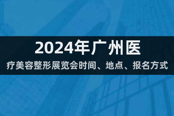 2024年广州医疗美容整形展览会时间、地点、报名方式