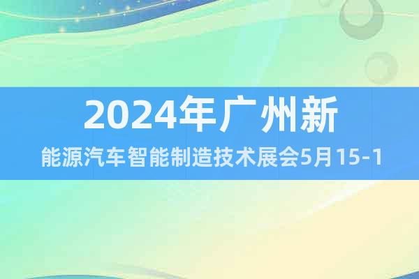 2024年广州新能源汽车智能制造技术展会5月15-17日举行