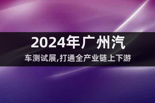 2024年广州汽车测试展,打通全产业链上下游