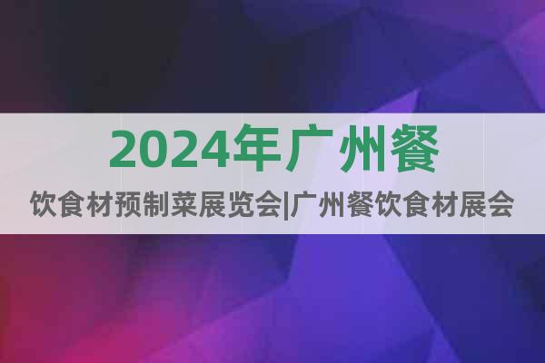 2024年广州餐饮食材预制菜展览会|广州餐饮食材展会