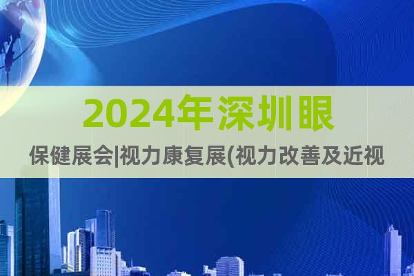 2024年深圳眼保健展会|视力康复展(视力改善及近视矫正)