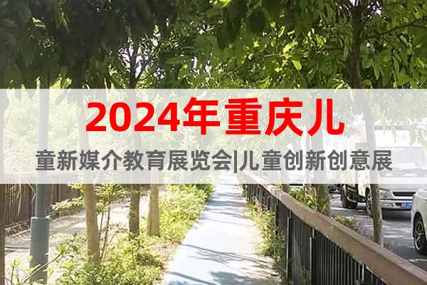 2024年重庆儿童新媒介教育展览会|儿童创新创意展