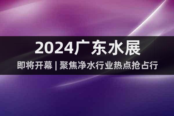 2024广东水展即将开幕 | 聚焦净水行业热点抢占行业新机遇