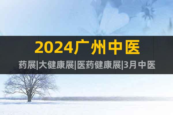 2024廣州中醫(yī)藥展|大健康展|醫(yī)藥健康展|3月中醫(yī)藥展會