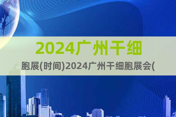 2024广州干细胞展(时间)2024广州干细胞展会(地点)