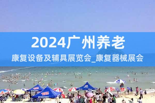 2024广州养老康复设备及辅具展览会_康复器械展会