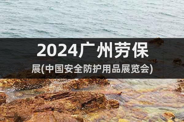 2024广州劳保展(中国安全防护用品展览会)