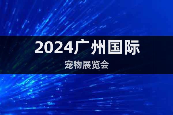 2024广州国际宠物展览会谨定于2月23-25日广州举办