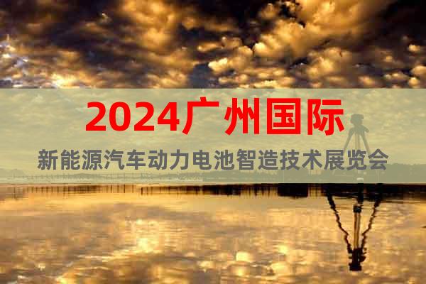 2024广州国际新能源汽车动力电池智造技术展览会