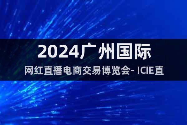 2024广州国际网红直播电商交易博览会- ICIE直播展