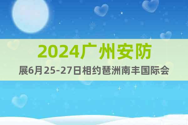 2024广州安防展6月25-27日相约琶洲南丰国际会展中心