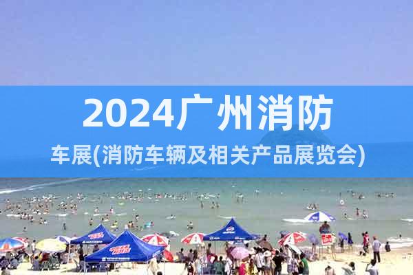 2024广州消防车展(消防车辆及相关产品展览会)
