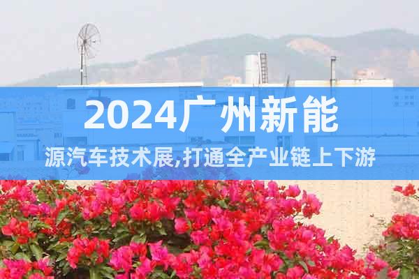 2024广州新能源汽车技术展,打通全产业链上下游