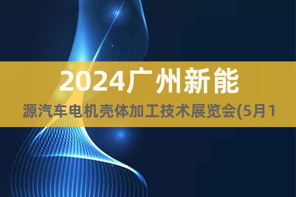 2024广州新能源汽车电机壳体加工技术展览会(5月15日)