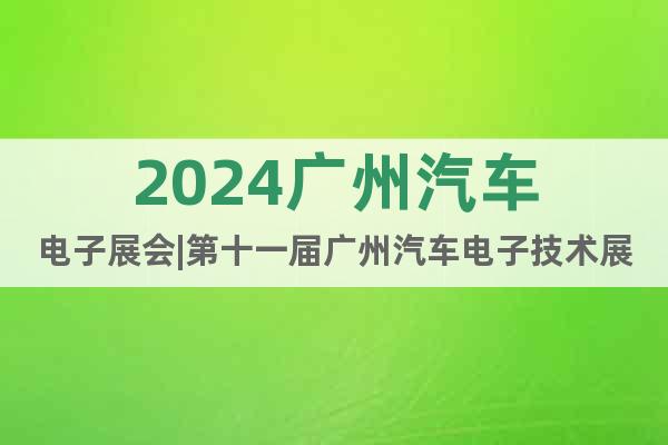 2024广州汽车电子展会|第十一届广州汽车电子技术展览会