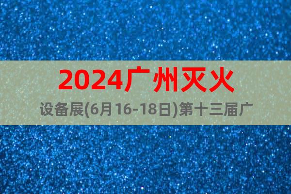 2024广州灭火设备展(6月16-18日)第十三届广州消防展