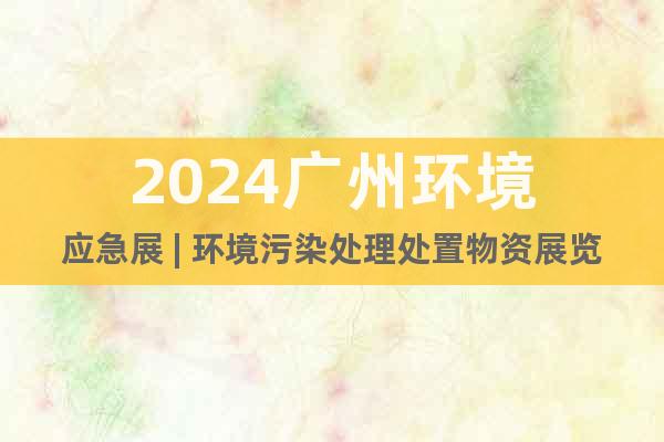 2024广州环境应急展 | 环境污染处理处置物资展览会